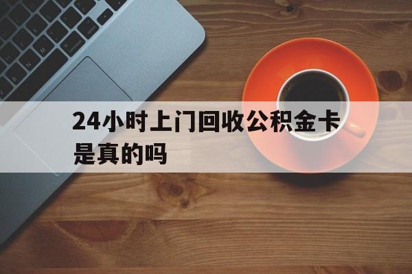 海盐最新24小时上门回收公积金卡是真的吗方法分析(最方便真实的海盐24小时上门回收公积金卡是真的吗安全吗方法)